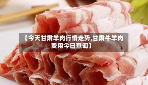 【今天甘肃羊肉行情走势,甘肃牛羊肉费用今日查询】