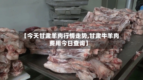 【今天甘肃羊肉行情走势,甘肃牛羊肉费用今日查询】