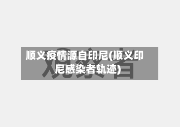 顺义疫情源自印尼(顺义印尼感染者轨迹)
