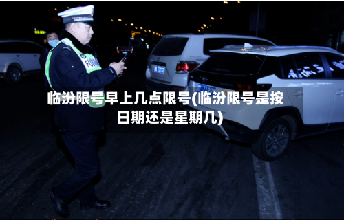 临汾限号早上几点限号(临汾限号是按日期还是星期几)