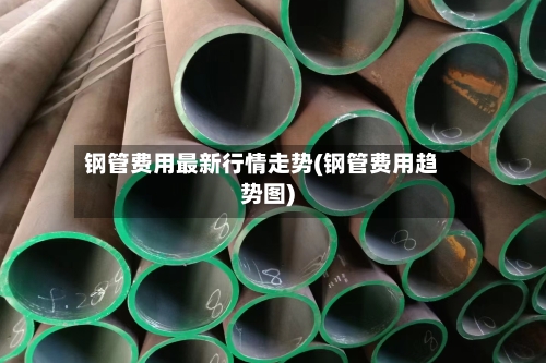 钢管费用最新行情走势(钢管费用趋势图)