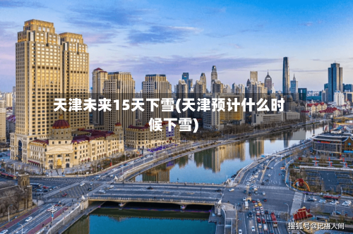 天津未来15天下雪(天津预计什么时候下雪)