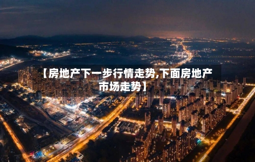 【房地产下一步行情走势,下面房地产市场走势】