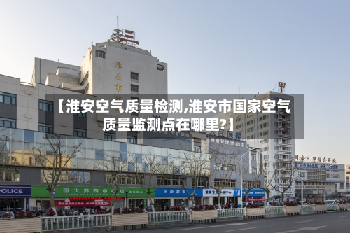 【淮安空气质量检测,淮安市国家空气质量监测点在哪里?】
