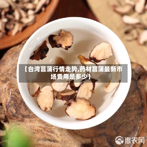【台湾菖蒲行情走势,药材菖蒲最新市场费用是多少】