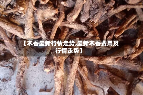 【木香最新行情走势,最新木香费用及行情走势】