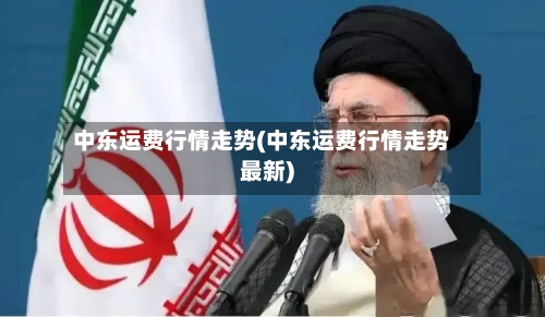 中东运费行情走势(中东运费行情走势最新)