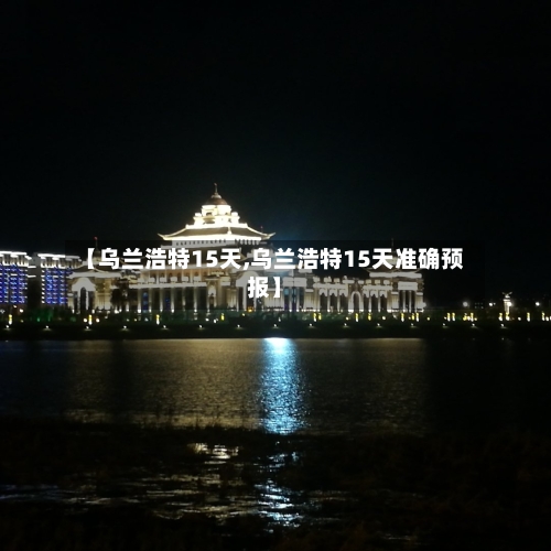 【乌兰浩特15天,乌兰浩特15天准确预报】
