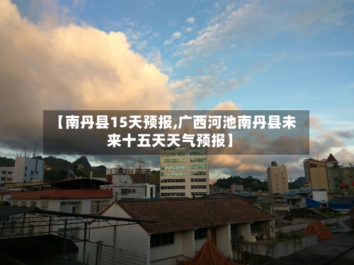 【南丹县15天预报,广西河池南丹县未来十五天天气预报】