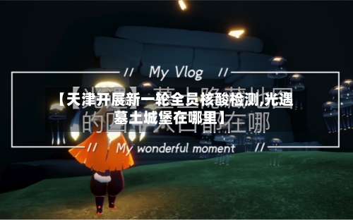 【天津开展新一轮全员核酸检测,光遇墓土城堡在哪里】