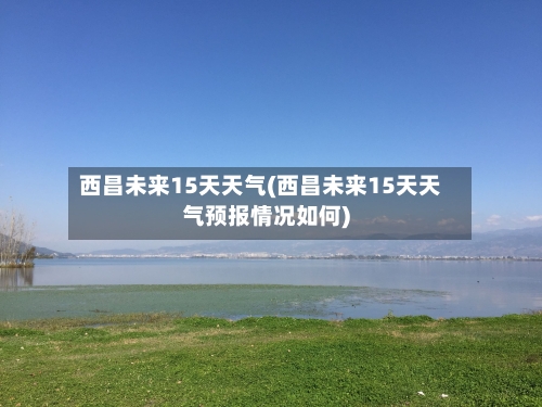 西昌未来15天天气(西昌未来15天天气预报情况如何)
