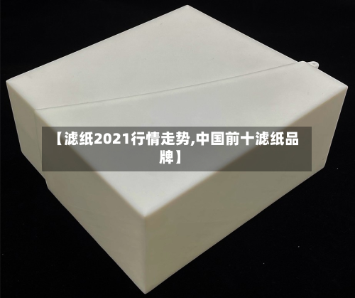 【滤纸2021行情走势,中国前十滤纸品牌】