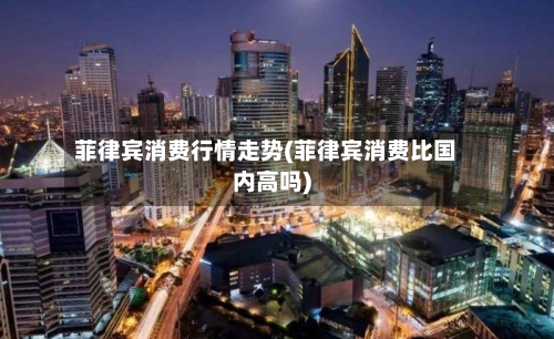 菲律宾消费行情走势(菲律宾消费比国内高吗)