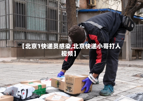 【北京1快递员感染,北京快递小哥打人视频】