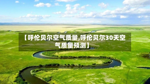【呼伦贝尔空气质量,呼伦贝尔30天空气质量预测】