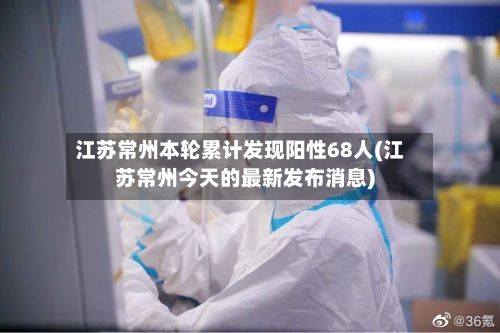 江苏常州本轮累计发现阳性68人(江苏常州今天的最新发布消息)