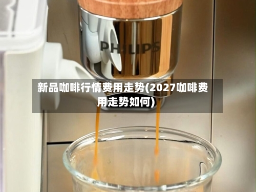 新品咖啡行情费用走势(2027咖啡费用走势如何)