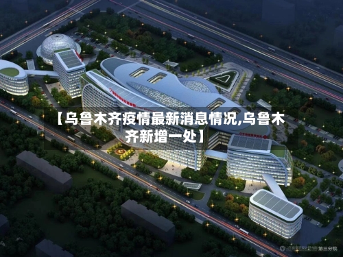 【乌鲁木齐疫情最新消息情况,乌鲁木齐新增一处】