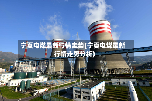 宁夏电煤最新行情走势(宁夏电煤最新行情走势分析)