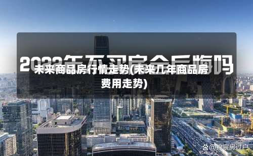 未来商品房行情走势(未来几年商品房费用走势)