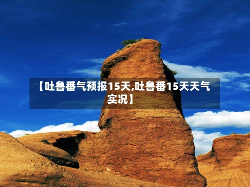 【吐鲁番气预报15天,吐鲁番15天天气实况】