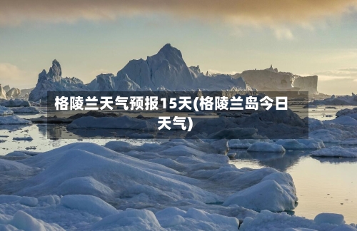 格陵兰天气预报15天(格陵兰岛今日天气)