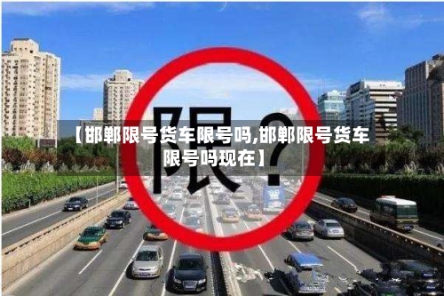 【邯郸限号货车限号吗,邯郸限号货车限号吗现在】