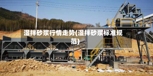 湿拌砂浆行情走势(湿拌砂浆标准规范)