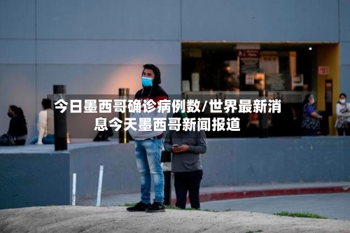 今日墨西哥确诊病例数/世界最新消息今天墨西哥新闻报道