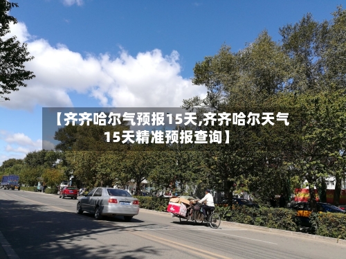 【齐齐哈尔气预报15天,齐齐哈尔天气15天精准预报查询】