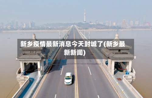 新乡疫情最新消息今天封城了(新乡最新新闻)