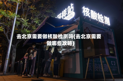 去北京需要做核酸检测吗(去北京需要做哪些攻略)