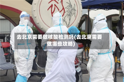 去北京需要做核酸检测吗(去北京需要做哪些攻略)