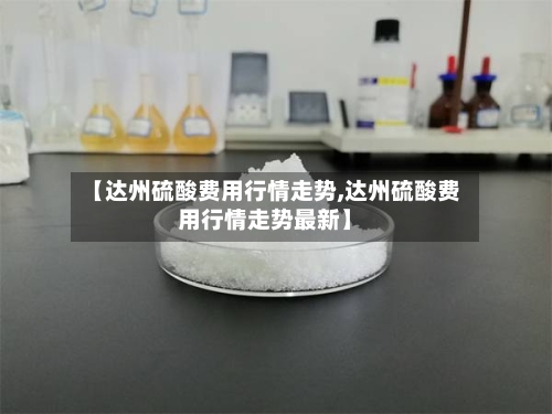 【达州硫酸费用行情走势,达州硫酸费用行情走势最新】