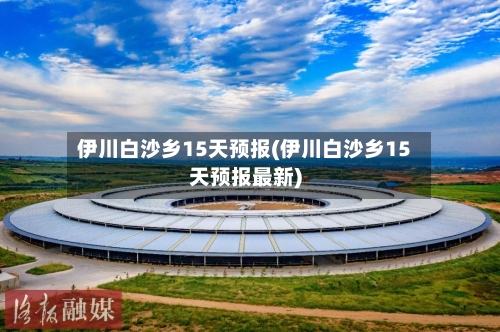 伊川白沙乡15天预报(伊川白沙乡15天预报最新)