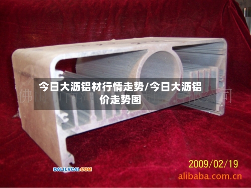 今日大沥铝材行情走势/今日大沥铝价走势图