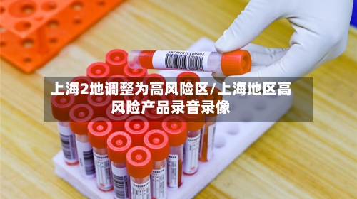 上海2地调整为高风险区/上海地区高风险产品录音录像