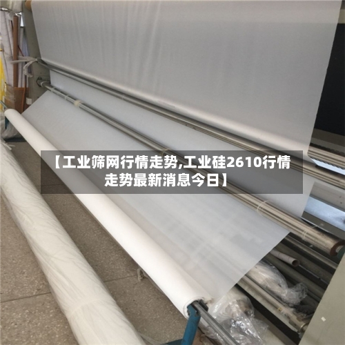 【工业筛网行情走势,工业硅2610行情走势最新消息今日】